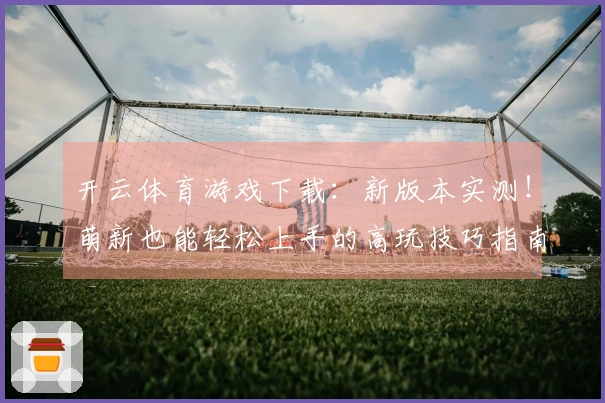 开云体育游戏下载：新版本实测！萌新也能轻松上手的高玩技巧指南