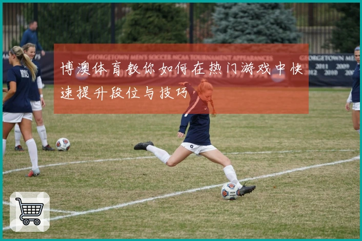 博澳体育教你如何在热门游戏中快速提升段位与技巧