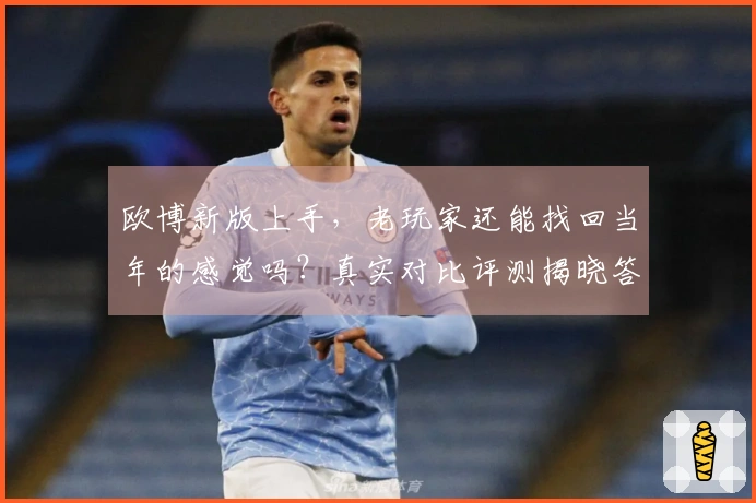 欧博新版上手，老玩家还能找回当年的感觉吗？真实对比评测揭晓答案