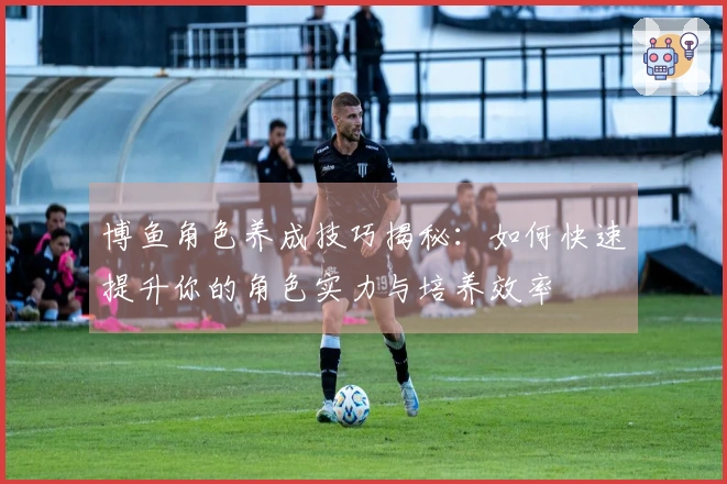 博鱼角色养成技巧揭秘：如何快速提升你的角色实力与培养效率