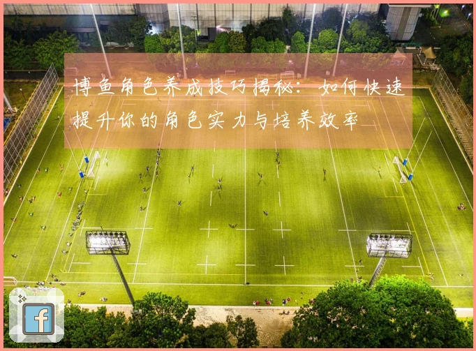 博鱼角色养成技巧揭秘：如何快速提升你的角色实力与培养效率