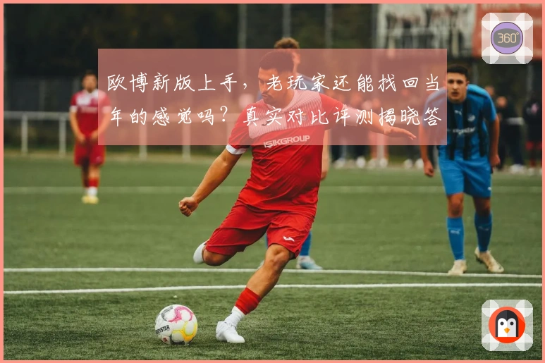 欧博新版上手，老玩家还能找回当年的感觉吗？真实对比评测揭晓答案